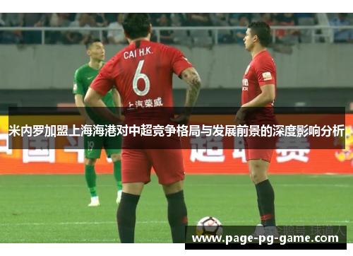 米内罗加盟上海海港对中超竞争格局与发展前景的深度影响分析