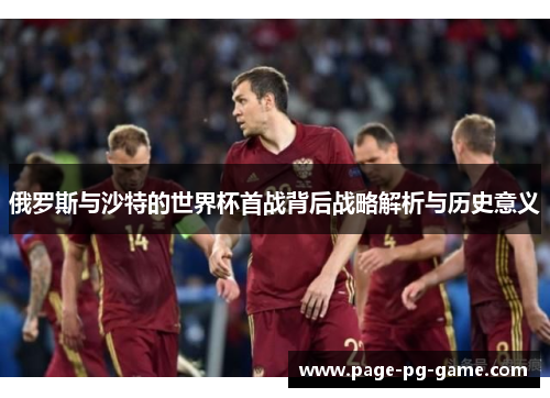 俄罗斯与沙特的世界杯首战背后战略解析与历史意义