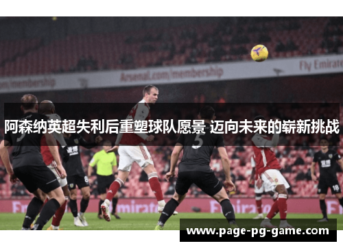 阿森纳英超失利后重塑球队愿景 迈向未来的崭新挑战