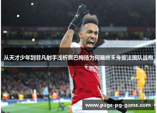 从天才少年到非凡射手浅析奥巴梅扬为何最终未身披法国队战袍
