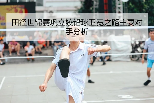 田径世锦赛巩立姣铅球卫冕之路主要对手分析