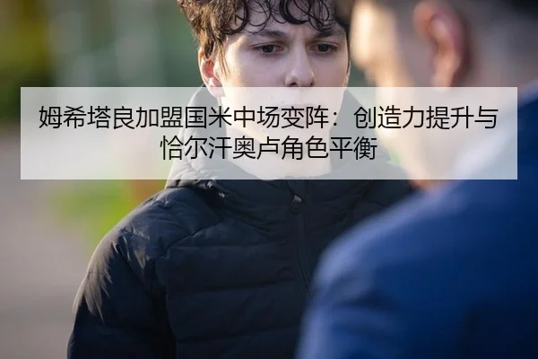 姆希塔良加盟国米中场变阵：创造力提升与恰尔汗奥卢角色平衡